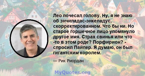 Лео почесал голову. Ну, я не знаю об энчиладас-энкеладус, скорректированном. Что бы ни. Но старое горшечное лицо упомянуло другое имя. Страх свинья или что -то в этом роде? Порфирион? - спросил Пайпер. Я думаю, он был