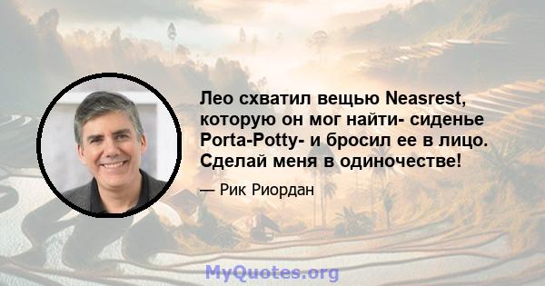 Лео схватил вещью Neasrest, которую он мог найти- сиденье Porta-Potty- и бросил ее в лицо. Сделай меня в одиночестве!