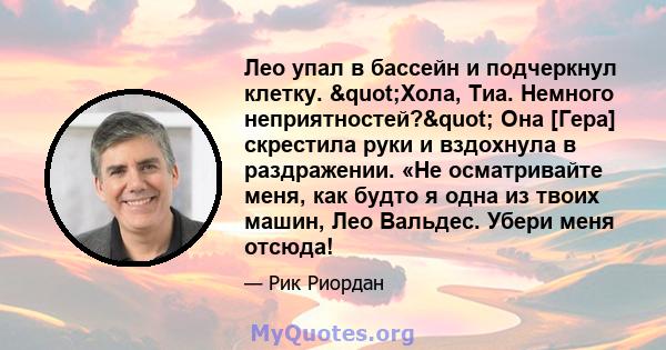 Лео упал в бассейн и подчеркнул клетку. "Хола, Тиа. Немного неприятностей?" Она [Гера] скрестила руки и вздохнула в раздражении. «Не осматривайте меня, как будто я одна из твоих машин, Лео Вальдес. Убери меня