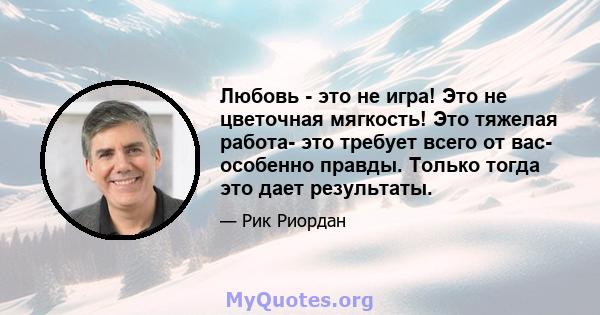 Любовь - это не игра! Это не цветочная мягкость! Это тяжелая работа- это требует всего от вас- особенно правды. Только тогда это дает результаты.