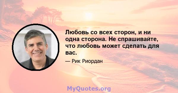 Любовь со всех сторон, и ни одна сторона. Не спрашивайте, что любовь может сделать для вас.