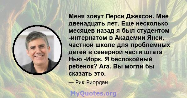 Меня зовут Перси Джексон. Мне двенадцать лет. Еще несколько месяцев назад я был студентом -интернатом в Академии Янси, частной школе для проблемных детей в северной части штата Нью -Йорк. Я беспокойный ребенок? Ага. Вы