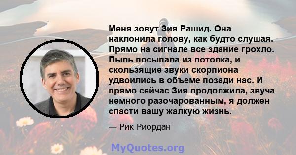 Меня зовут Зия Рашид. Она наклонила голову, как будто слушая. Прямо на сигнале все здание грохло. Пыль посыпала из потолка, и скользящие звуки скорпиона удвоились в объеме позади нас. И прямо сейчас Зия продолжила,