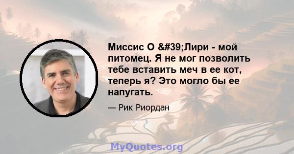 Миссис О 'Лири - мой питомец. Я не мог позволить тебе вставить меч в ее кот, теперь я? Это могло бы ее напугать.