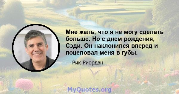 Мне жаль, что я не могу сделать больше. Но с днем ​​рождения, Сэди. Он наклонился вперед и поцеловал меня в губы.