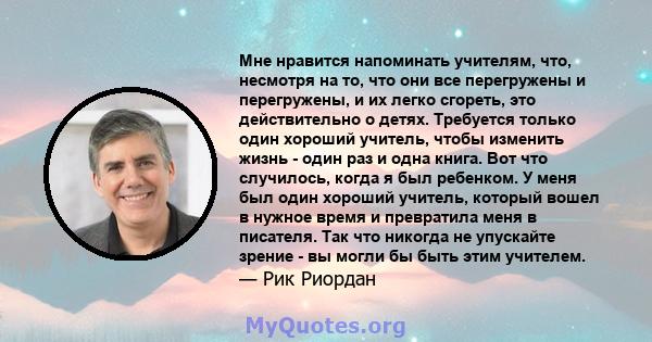 Мне нравится напоминать учителям, что, несмотря на то, что они все перегружены и перегружены, и их легко сгореть, это действительно о детях. Требуется только один хороший учитель, чтобы изменить жизнь - один раз и одна