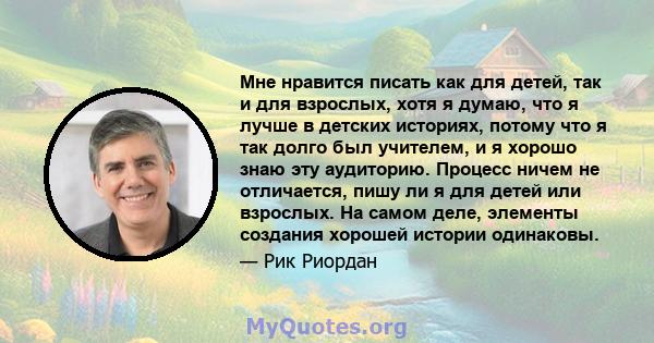 Мне нравится писать как для детей, так и для взрослых, хотя я думаю, что я лучше в детских историях, потому что я так долго был учителем, и я хорошо знаю эту аудиторию. Процесс ничем не отличается, пишу ли я для детей