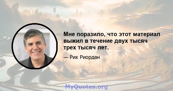 Мне поразило, что этот материал выжил в течение двух тысяч трех тысяч лет.