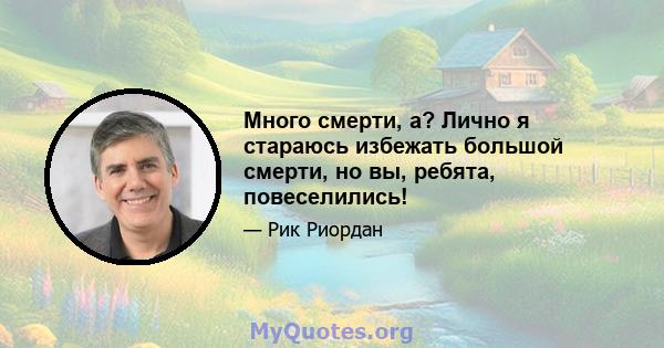 Много смерти, а? Лично я стараюсь избежать большой смерти, но вы, ребята, повеселились!