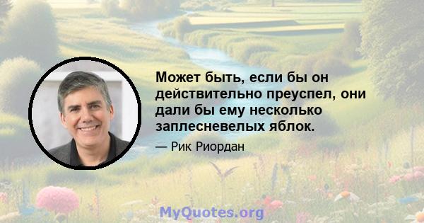 Может быть, если бы он действительно преуспел, они дали бы ему несколько заплесневелых яблок.