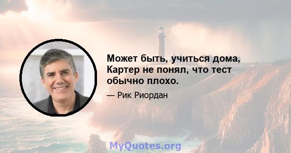 Может быть, учиться дома, Картер не понял, что тест обычно плохо.