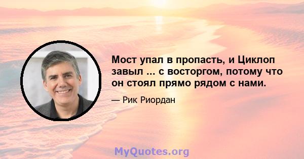 Мост упал в пропасть, и Циклоп завыл ... с восторгом, потому что он стоял прямо рядом с нами.