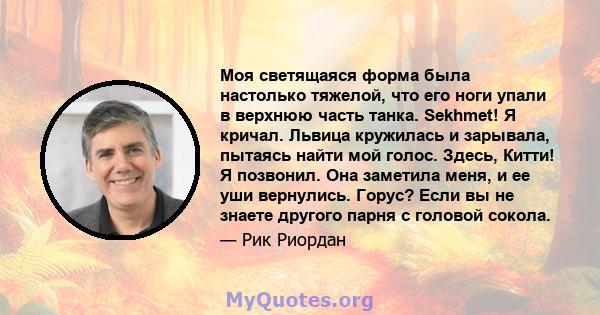 Моя светящаяся форма была настолько тяжелой, что его ноги упали в верхнюю часть танка. Sekhmet! Я кричал. Львица кружилась и зарывала, пытаясь найти мой голос. Здесь, Китти! Я позвонил. Она заметила меня, и ее уши