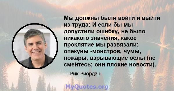 Мы должны были войти и выйти из труда; И если бы мы допустили ошибку, не было никакого значения, какое проклятие мы развязали: опекуны -монстров, чумы, пожары, взрывающие ослы (не смейтесь; они плохие новости).