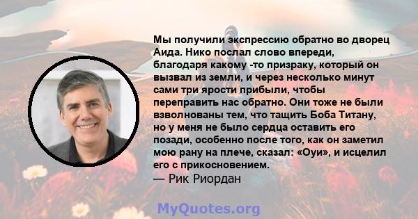 Мы получили экспрессию обратно во дворец Аида. Нико послал слово впереди, благодаря какому -то призраку, который он вызвал из земли, и через несколько минут сами три ярости прибыли, чтобы переправить нас обратно. Они