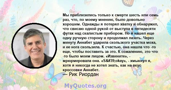 Мы приблизились только к смерти шесть или семь раз, что, по моему мнению, было довольно хорошим. Однажды я потерял хватку и обнаружил, что свисаю одной рукой от выступа в пятидесяти футах над скалистым прибором. Но я