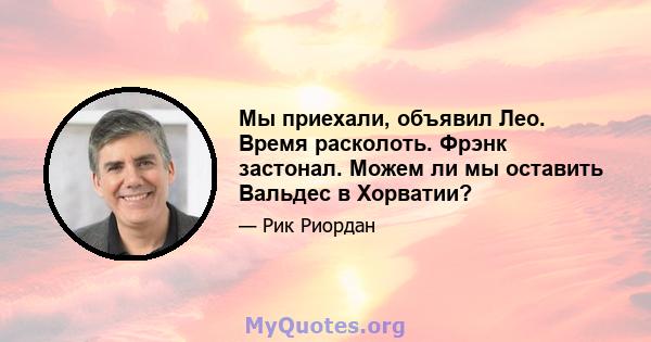 Мы приехали, объявил Лео. Время расколоть. Фрэнк застонал. Можем ли мы оставить Вальдес в Хорватии?