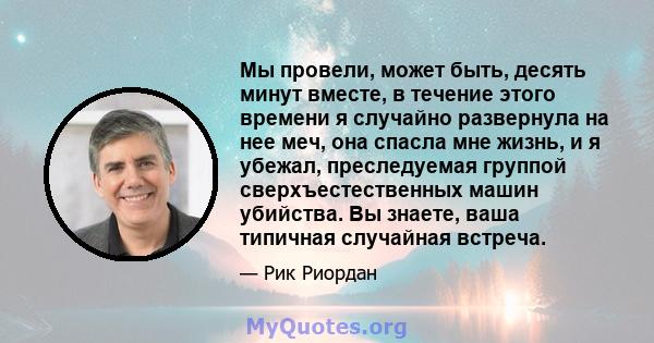 Мы провели, может быть, десять минут вместе, в течение этого времени я случайно развернула на нее меч, она спасла мне жизнь, и я убежал, преследуемая группой сверхъестественных машин убийства. Вы знаете, ваша типичная