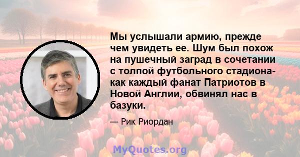 Мы услышали армию, прежде чем увидеть ее. Шум был похож на пушечный заград в сочетании с толпой футбольного стадиона- как каждый фанат Патриотов в Новой Англии, обвинял нас в базуки.