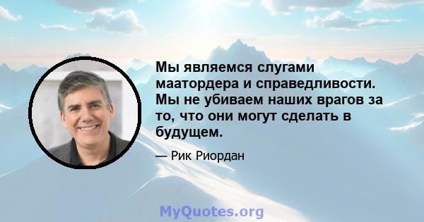 Мы являемся слугами маатордера и справедливости. Мы не убиваем наших врагов за то, что они могут сделать в будущем.