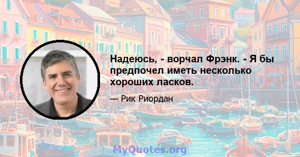 Надеюсь, - ворчал Фрэнк. - Я бы предпочел иметь несколько хороших ласков.