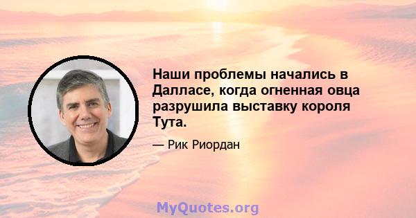 Наши проблемы начались в Далласе, когда огненная овца разрушила выставку короля Тута.