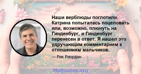 Наши верблюды поглотили. Катрина попыталась поцеловать или, возможно, плюнуть на Гинденбург, и Гинденбург перенесен в ответ. Я нашел это удручающим комментарием к отношениям мальчиков.