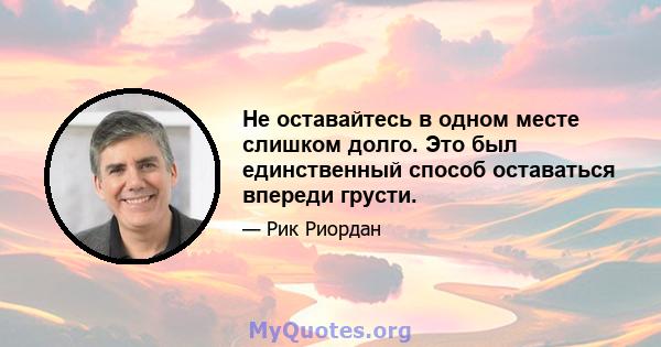 Не оставайтесь в одном месте слишком долго. Это был единственный способ оставаться впереди грусти.