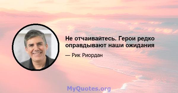 Не отчаивайтесь. Герои редко оправдывают наши ожидания