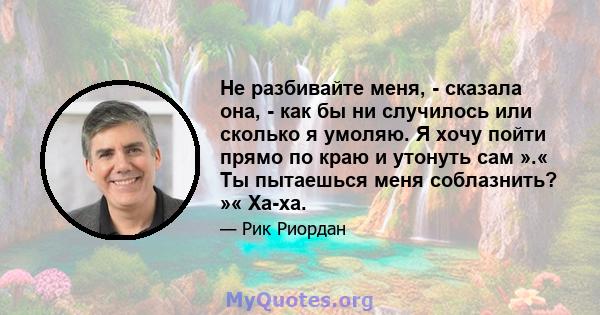 Не разбивайте меня, - сказала она, - как бы ни случилось или сколько я умоляю. Я хочу пойти прямо по краю и утонуть сам ».« Ты пытаешься меня соблазнить? »« Ха-ха.