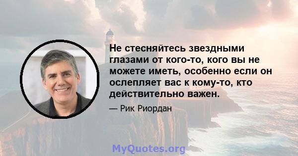 Не стесняйтесь звездными глазами от кого-то, кого вы не можете иметь, особенно если он ослепляет вас к кому-то, кто действительно важен.