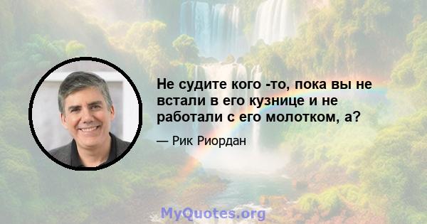 Не судите кого -то, пока вы не встали в его кузнице и не работали с его молотком, а?