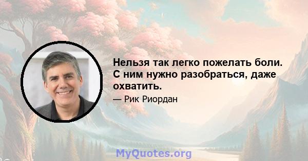 Нельзя так легко пожелать боли. С ним нужно разобраться, даже охватить.