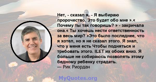 Нет, - сказал я. - Я выбираю пророчество. Это будет обо мне ».« Почему ты так говоришь? » - закричала она.« Ты хочешь нести ответственность за весь мир? »Это было последнее, что я хотел, но я не сказал этого. Я знал,