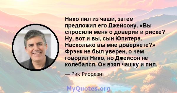 Нико пил из чаши, затем предложил его Джейсону. «Вы спросили меня о доверии и риске? Ну, вот и вы, сын Юпитера. Насколько вы мне доверяете?» Фрэнк не был уверен, о чем говорил Нико, но Джейсон не колебался. Он взял