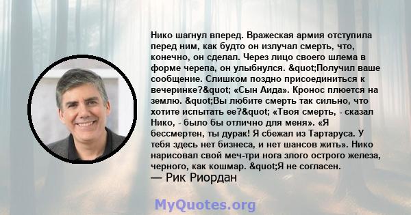 Нико шагнул вперед. Вражеская армия отступила перед ним, как будто он излучал смерть, что, конечно, он сделал. Через лицо своего шлема в форме черепа, он улыбнулся. "Получил ваше сообщение. Слишком поздно