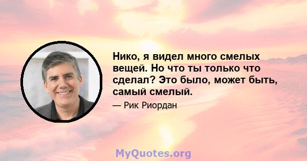 Нико, я видел много смелых вещей. Но что ты только что сделал? Это было, может быть, самый смелый.