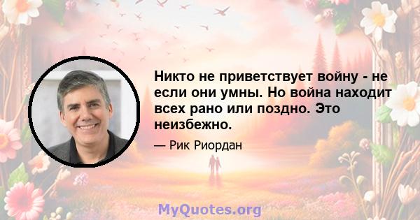 Никто не приветствует войну - не если они умны. Но война находит всех рано или поздно. Это неизбежно.