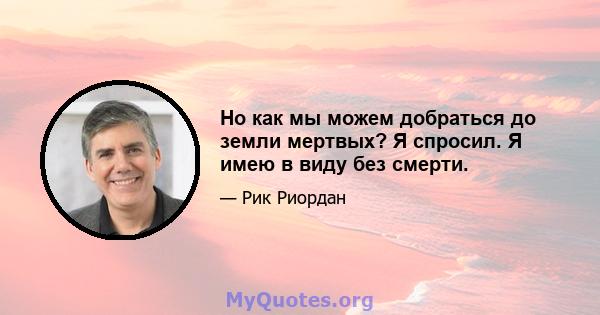 Но как мы можем добраться до земли мертвых? Я спросил. Я имею в виду без смерти.