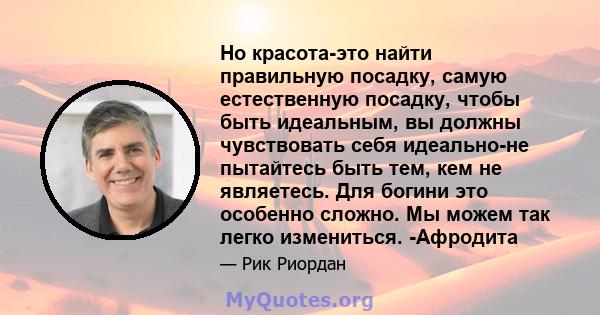 Но красота-это найти правильную посадку, самую естественную посадку, чтобы быть идеальным, вы должны чувствовать себя идеально-не пытайтесь быть тем, кем не являетесь. Для богини это особенно сложно. Мы можем так легко