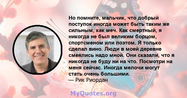 Но помните, мальчик, что добрый поступок иногда может быть таким же сильным, как меч. Как смертный, я никогда не был великим борцом, спортсменом или поэтом. Я только сделал вино. Люди в моей деревне смеялись надо мной.