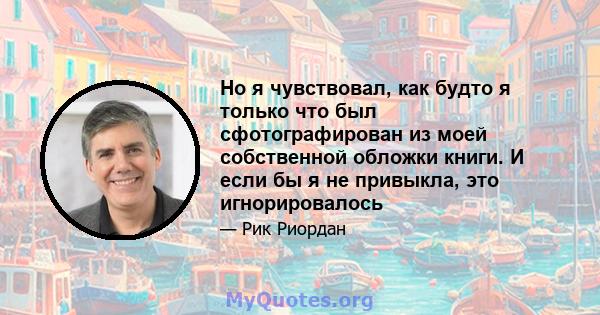 Но я чувствовал, как будто я только что был сфотографирован из моей собственной обложки книги. И если бы я не привыкла, это игнорировалось