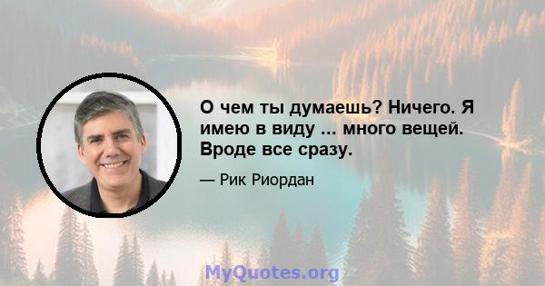 О чем ты думаешь? Ничего. Я имею в виду ... много вещей. Вроде все сразу.