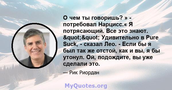 О чем ты говоришь? » - потребовал Нарцисс.« Я потрясающий. Все это знают. "" Удивительно в Pure Suck, - сказал Лео. - Если бы я был так же отстой, как и вы, я бы утонул. Ой, подождите, вы уже сделали это.