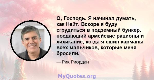 О, Господь. Я начинал думать, как Нейт. Вскоре я буду сгрудиться в подземный бункер, поедающий армейские рационы и хихикание, когда я сшил карманы всех мальчиков, которые меня бросили.