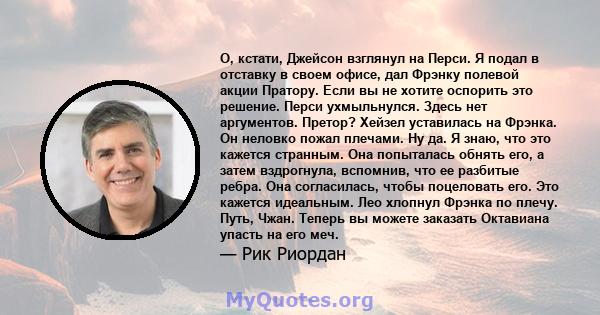 О, кстати, Джейсон взглянул на Перси. Я подал в отставку в своем офисе, дал Фрэнку полевой акции Пратору. Если вы не хотите оспорить это решение. Перси ухмыльнулся. Здесь нет аргументов. Претор? Хейзел уставилась на