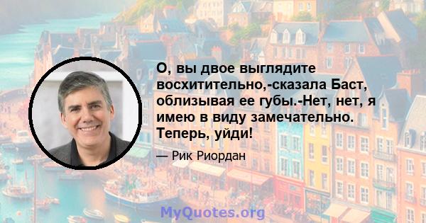 О, вы двое выглядите восхитительно,-сказала Баст, облизывая ее губы.-Нет, нет, я имею в виду замечательно. Теперь, уйди!