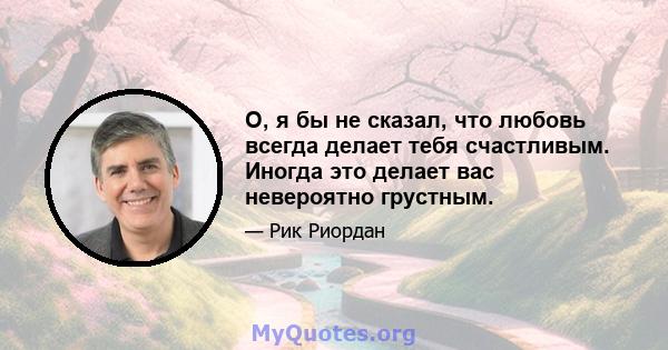 О, я бы не сказал, что любовь всегда делает тебя счастливым. Иногда это делает вас невероятно грустным.