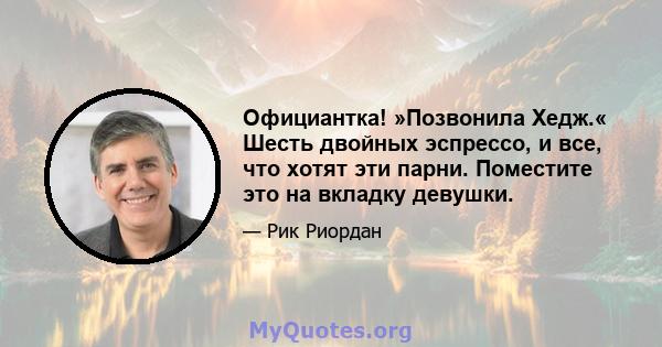 Официантка! »Позвонила Хедж.« Шесть двойных эспрессо, и все, что хотят эти парни. Поместите это на вкладку девушки.