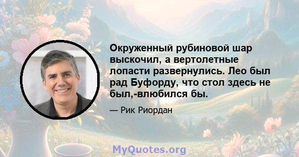 Окруженный рубиновой шар выскочил, а вертолетные лопасти развернулись. Лео был рад Буфорду, что стол здесь не был,-влюбился бы.